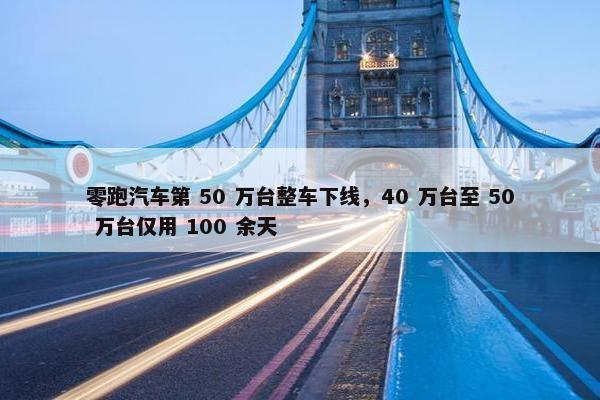 零跑汽车第 50 万台整车下线，40 万台至 50 万台仅用 100 余天