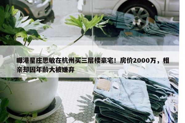 曝港星庄思敏在杭州买三层楼豪宅！房价2000万，相亲却因年龄大被嫌弃