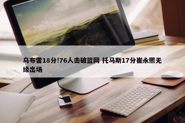 乌布雷18分!76人击破篮网 托马斯17分崔永熙无缘出场