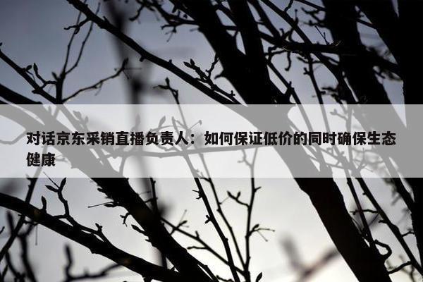 对话京东采销直播负责人：如何保证低价的同时确保生态健康