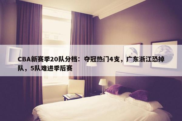 CBA新赛季20队分档：夺冠热门4支，广东浙江恐掉队，5队难进季后赛