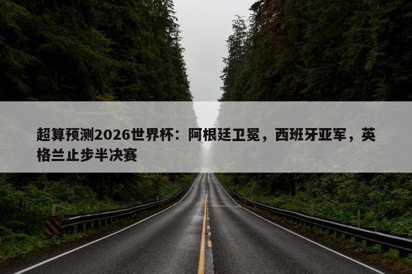 超算预测2026世界杯：阿根廷卫冕，西班牙亚军，英格兰止步半决赛