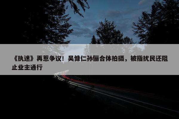 《执迷》再惹争议！吴慷仁孙俪合体拍摄，被指扰民还阻止业主通行