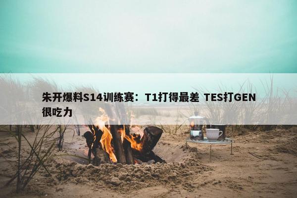 朱开爆料S14训练赛：T1打得最差 TES打GEN很吃力