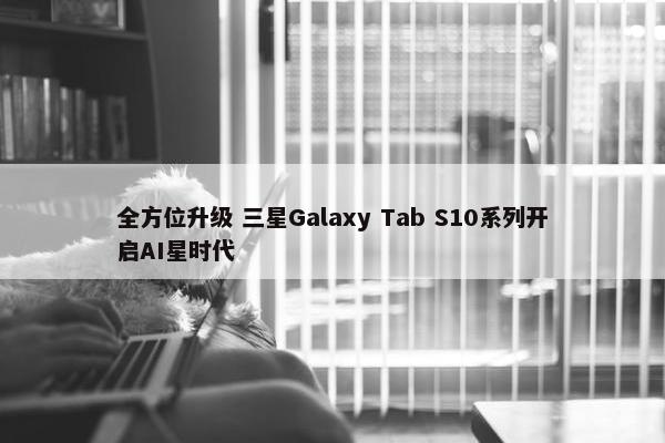 全方位升级 三星Galaxy Tab S10系列开启AI星时代