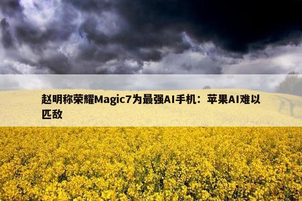 赵明称荣耀Magic7为最强AI手机：苹果AI难以匹敌