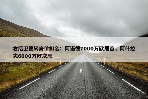 右后卫德转身价排名：阿诺德7000万欧居首，阿什拉夫6000万欧次席