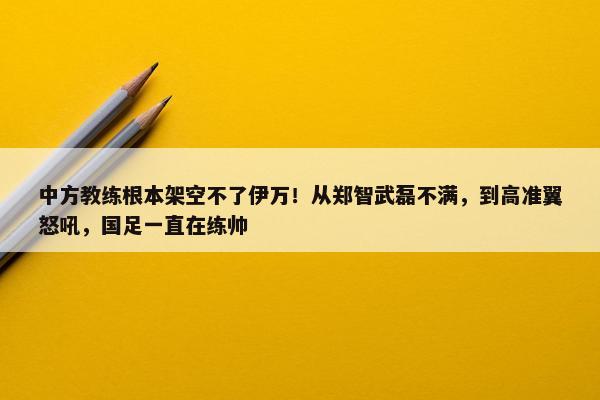 中方教练根本架空不了伊万！从郑智武磊不满，到高准翼怒吼，国足一直在练帅