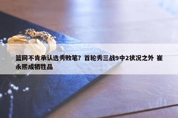 篮网不肯承认选秀败笔？首轮秀三战9中2状况之外 崔永熙成牺牲品