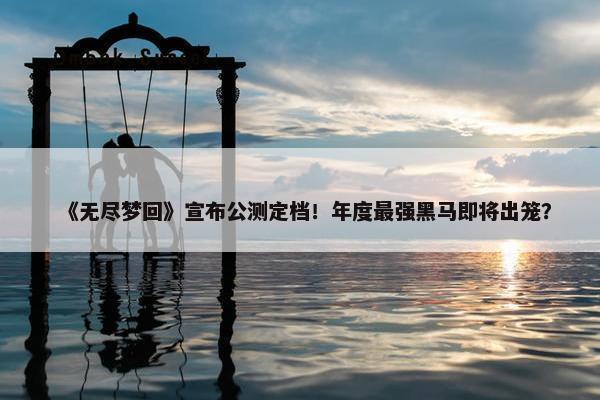 《无尽梦回》宣布公测定档！年度最强黑马即将出笼？