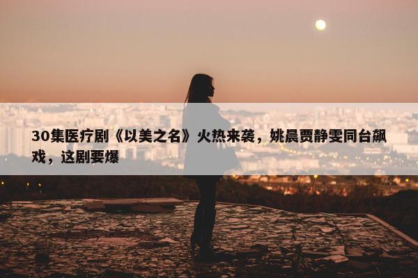 30集医疗剧《以美之名》火热来袭，姚晨贾静雯同台飙戏，这剧要爆