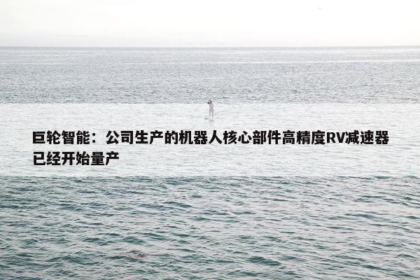 巨轮智能：公司生产的机器人核心部件高精度RV减速器已经开始量产