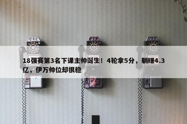 18强赛第3名下课主帅诞生！4轮拿5分，躺赚4.3亿，伊万帅位却很稳