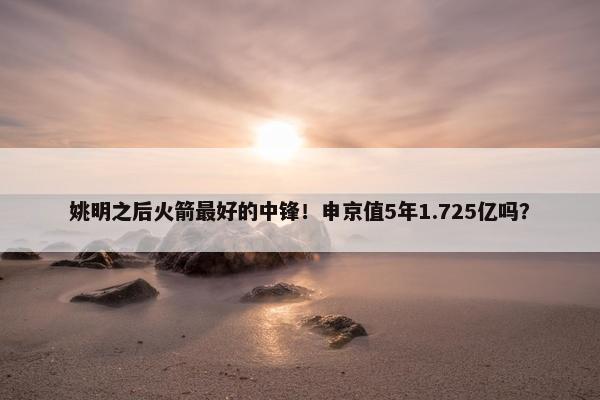 姚明之后火箭最好的中锋！申京值5年1.725亿吗？