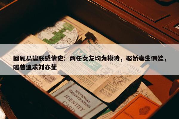 回顾易建联感情史：两任女友均为模特，娶娇妻生俩娃，曝曾追求刘亦菲