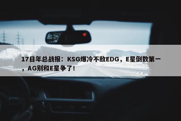 17日年总战报：KSG爆冷不敌EDG，E星倒数第一，AG别和E星争了！