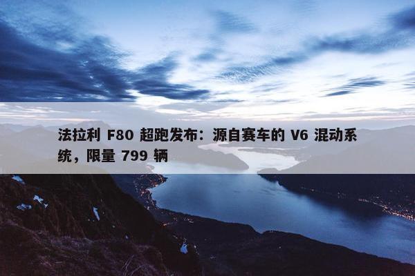 法拉利 F80 超跑发布：源自赛车的 V6 混动系统，限量 799 辆