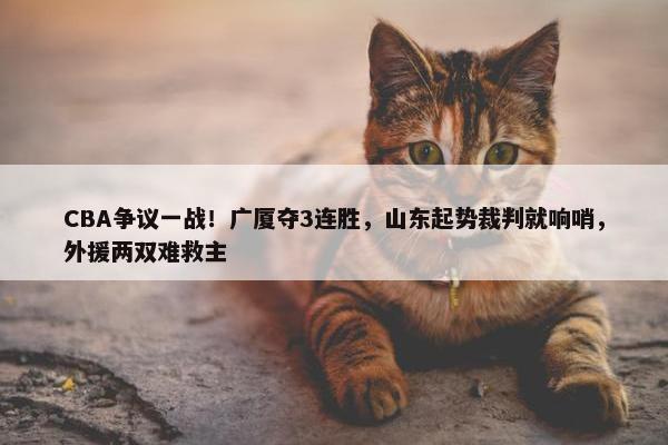 CBA争议一战！广厦夺3连胜，山东起势裁判就响哨，外援两双难救主