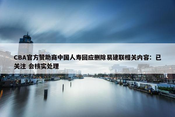 CBA官方赞助商中国人寿回应删除易建联相关内容：已关注 会核实处理