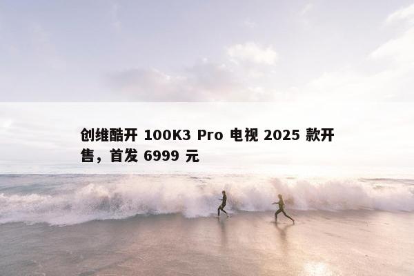 创维酷开 100K3 Pro 电视 2025 款开售，首发 6999 元