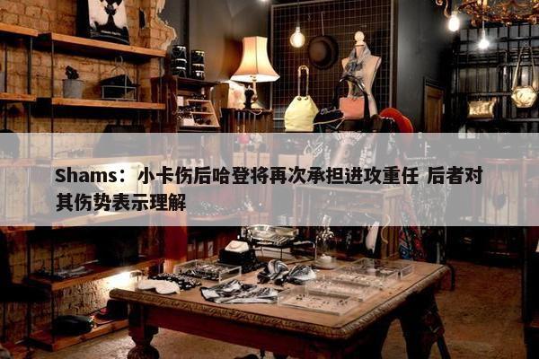 Shams：小卡伤后哈登将再次承担进攻重任 后者对其伤势表示理解