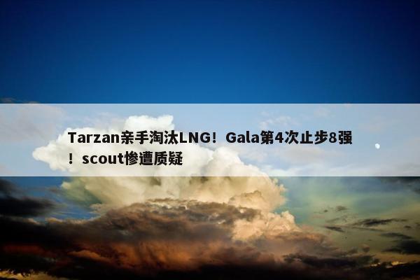 Tarzan亲手淘汰LNG！Gala第4次止步8强！scout惨遭质疑