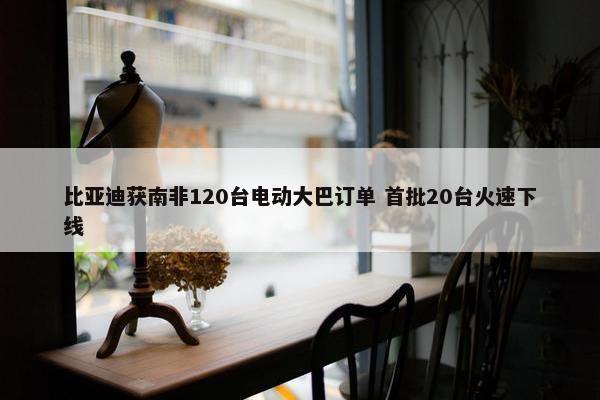 比亚迪获南非120台电动大巴订单 首批20台火速下线