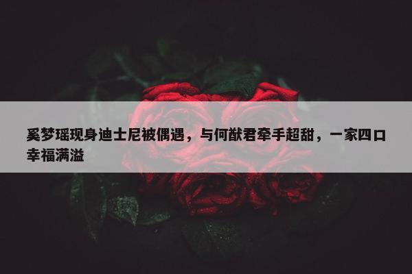 奚梦瑶现身迪士尼被偶遇，与何猷君牵手超甜，一家四口幸福满溢