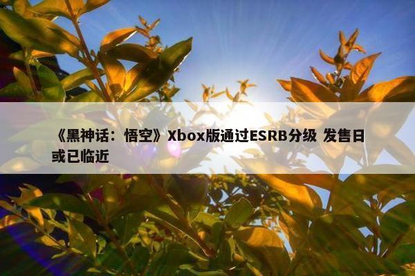 《黑神话：悟空》Xbox版通过ESRB分级 发售日或已临近