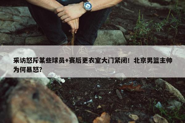 采访怒斥某些球员+赛后更衣室大门紧闭！北京男篮主帅为何暴怒？