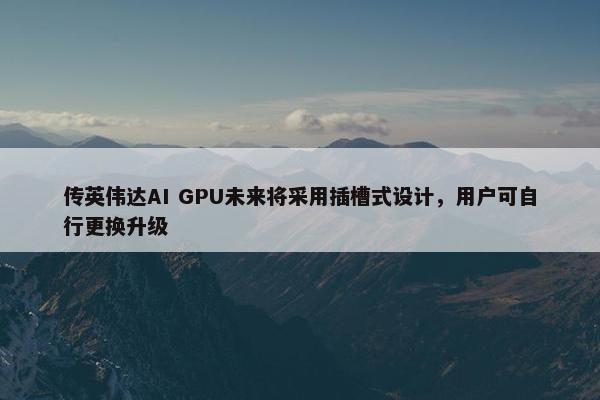 传英伟达AI GPU未来将采用插槽式设计，用户可自行更换升级