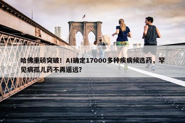 哈佛重磅突破！AI确定17000多种疾病候选药，罕见病孤儿药不再遥远？