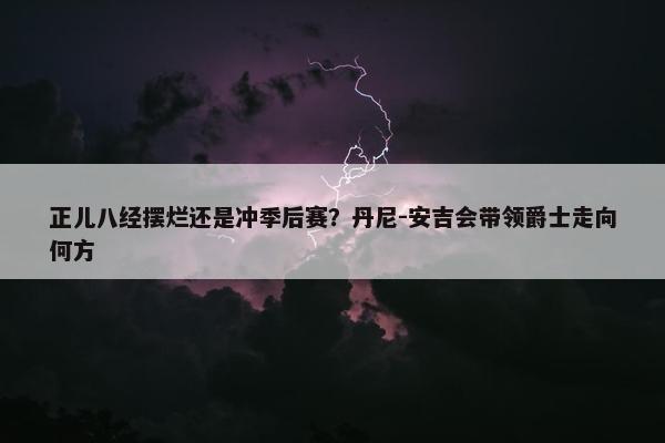 正儿八经摆烂还是冲季后赛？丹尼-安吉会带领爵士走向何方