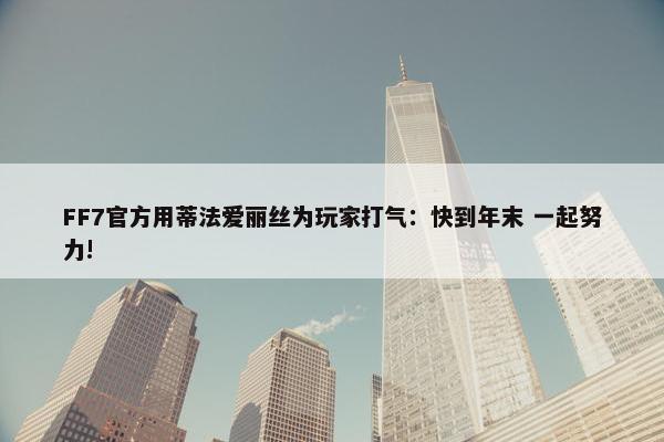 FF7官方用蒂法爱丽丝为玩家打气：快到年末 一起努力!