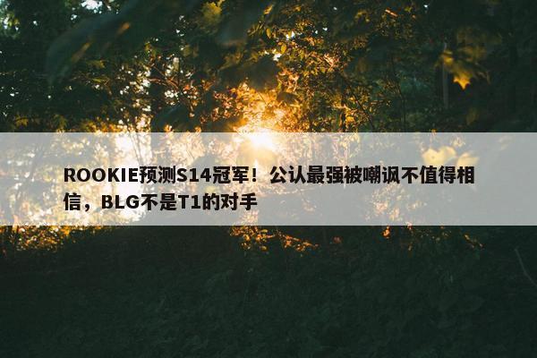 ROOKIE预测S14冠军！公认最强被嘲讽不值得相信，BLG不是T1的对手