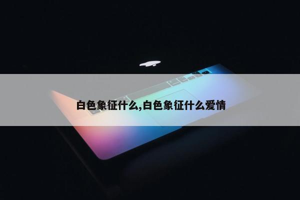 白色象征什么,白色象征什么爱情