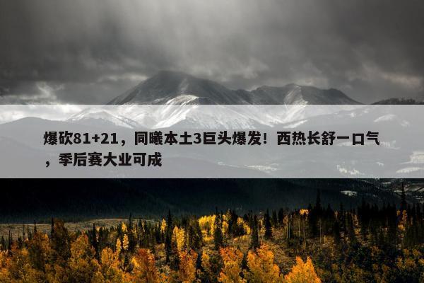 爆砍81+21，同曦本土3巨头爆发！西热长舒一口气，季后赛大业可成