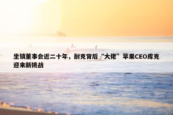 坐镇董事会近二十年，耐克背后“大佬”苹果CEO库克迎来新挑战