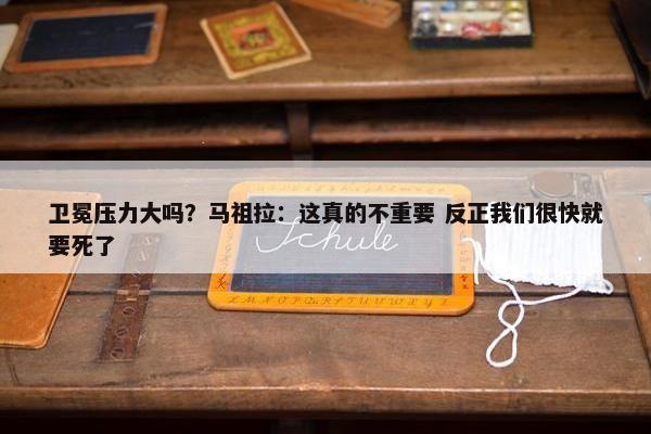 卫冕压力大吗？马祖拉：这真的不重要 反正我们很快就要死了