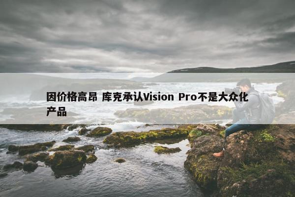 因价格高昂 库克承认Vision Pro不是大众化产品