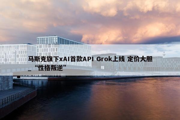 马斯克旗下xAI首款API Grok上线 定价大胆_“性格叛逆”