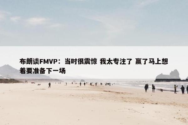 布朗谈FMVP：当时很震惊 我太专注了 赢了马上想着要准备下一场