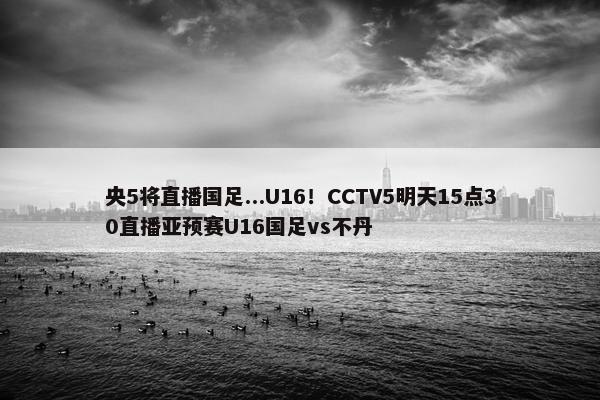 央5将直播国足...U16！CCTV5明天15点30直播亚预赛U16国足vs不丹