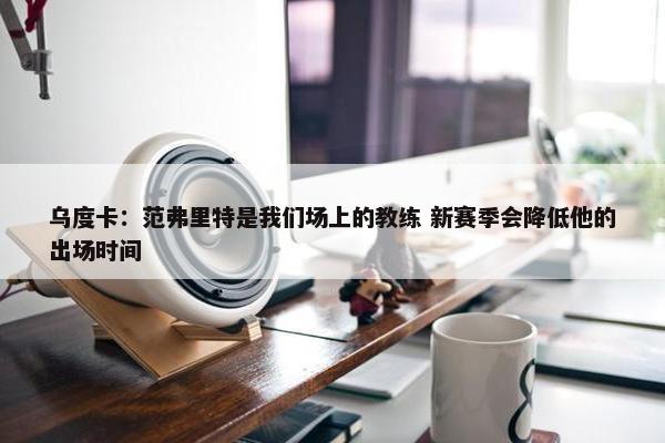 乌度卡：范弗里特是我们场上的教练 新赛季会降低他的出场时间