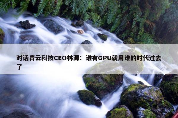 对话青云科技CEO林源：谁有GPU就用谁的时代过去了