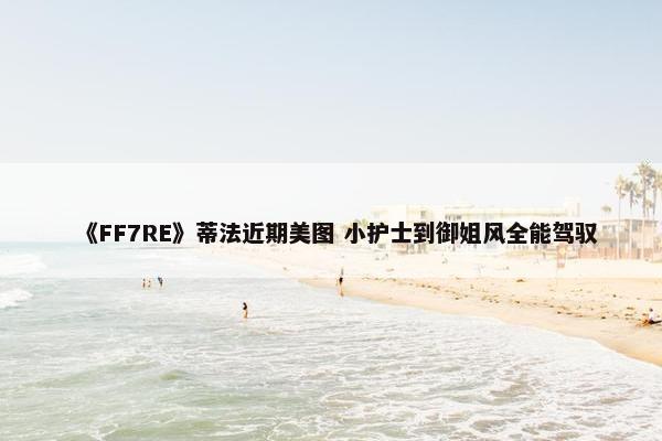 《FF7RE》蒂法近期美图 小护士到御姐风全能驾驭