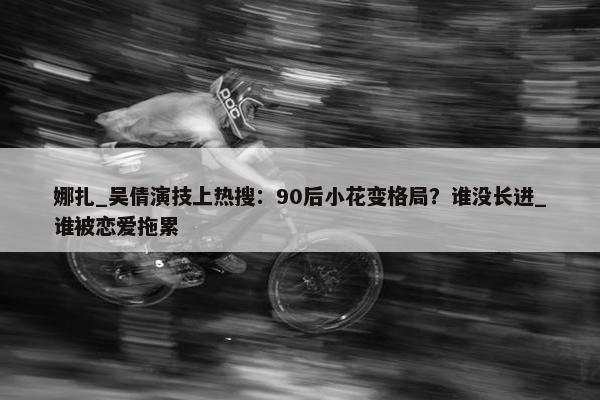 娜扎_吴倩演技上热搜：90后小花变格局？谁没长进_谁被恋爱拖累