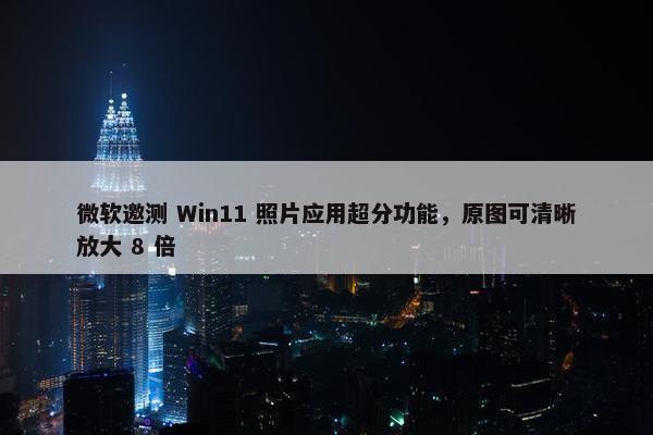 微软邀测 Win11 照片应用超分功能，原图可清晰放大 8 倍