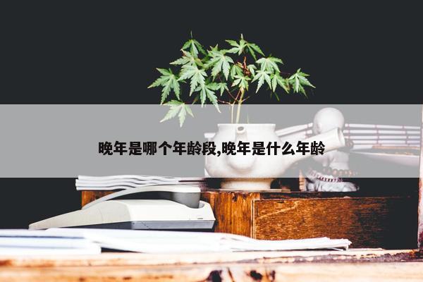 晚年是哪个年龄段,晚年是什么年龄