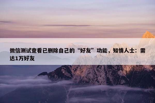 微信测试查看已删除自己的“好友”功能，知情人士：需达1万好友